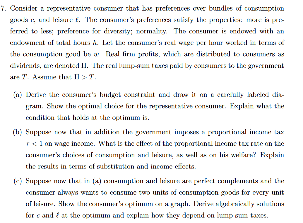 7. Consider a representative consumer that has preferences over bundles of consumption
goods c, and leisure l. The consumer's preferences satisfy the properties: more is pre-
ferred to less; preference for diversity; normality. The consumer is endowed with an
endowment of total hours h. Let the consumer's real wage per hour worked in terms of
the consumption good be w. Real firm profits, which are distributed to consumers as
dividends, are denoted II. The real lump-sum taxes paid by consumers to the government
are T. Assume that II > T.
(a) Derive the consumer's budget constraint and draw it on a carefully labeled dia-
gram. Show the optimal choice for the representative consumer. Explain what the
condition that holds at the optimum is.
(b) Suppose now that in addition the government imposes a proportional income tax
T < 1 on wage income. What is the effect of the proportional income tax rate on the
consumer's choices of consumption and leisure, as well as on his welfare? Explain
the results in terms of substitution and income effects.
(c) Suppose now that in (a) consumption and leisure are perfect complements and the
consumer always wants to consume two units of consumption goods for every unit
of leisure. Show the consumer's optimum on a graph. Derive algebraically solutions
for c and at the optimum and explain how they depend on lump-sum taxes.