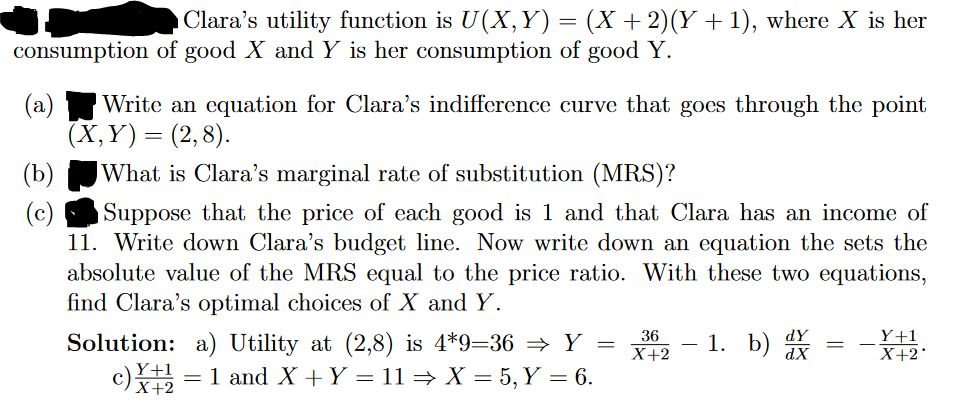 Clara's utility function is U(X, Y) = (X + 2)(Y + 1), where X is her
consumption of good X and Y is her consumption of good Y.
(a) Write an equation for Clara's indifference curve that goes through the point
(X,Y)= (2,8).
What is Clara's marginal rate of substitution (MRS)?
Suppose that the price of each good is 1 and that Clara has an income of
11. Write down Clara's budget line. Now write down an equation the sets the
absolute value of the MRS equal to the price ratio. With these two equations,
find Clara's optimal choices of X and Y.
(b)
(c)
Solution: a) Utility at (2,8) is 4*9=36 ⇒ Y =
c)X = 1 and X + Y = 11 ⇒ X = 5, Y = 6.
Y+1
X+2
36
X+2
1. b) d
=
Y+1
X+2*