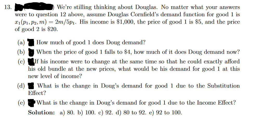 13.
We're stilling thinking about Douglas. No matter what your answers
were to question 12 above, assume Douglas Cornfield's demand function for good 1 is
x₁ (P₁, P2, m) = 2m/5p₁. His income is $1,000, the price of good 1 is $5, and the price
of good 2 is $20.
How much of good 1 does Doug demand?
When the price of good 1 falls to $4, how much of it does Doug demand now?
If his income were to change at the same time so that he could exactly afford
his old bundle at the new prices, what would be his demand for good 1 at this
new level of income?
(d) What is the change in Doug's demand for good 1 due to the Substitution
Effect?
What is the change in Doug's demand for good 1 due to the Income Effect?
Solution: a) 80. b) 100. c) 92. d) 80 to 92. e) 92 to 100.