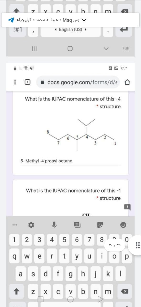 m
V بس Msq • عبدال له محمد . تيليجرام
T#1
• English (US) ►
II
i li. N
O P 1:Er
i docs.google.com/forms/d/e
What is the IUPAC nomenclature of this -4
*structure
5.
3
1
5- Methyl -4 propyl octane
What is the IUPAC nomenclature of this -1
* structure
CH.
8.
r. / YO
1
7
W
e
r
t y
u
i
a
d
f
g hj
k
C
V
b
:::
3.
