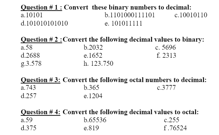 Question # 1: Convert these binary numbers to decimal:
a.10101
b.1101000111101
c.10010110
d.101010101010
e. 101011111
Question # 2 :Convert the following decimal values to binary:
a.58
d.2688
c. 5696
f. 2313
b.2032
e.1652
g.3.578
h. 123.750
Question # 3: Convert the following octal numbers to decimal:
a.743
b.365
c.3777
d.257
e.1204
Question # 4: Convert the following decimal values to octal:
a.59
d.375
b.65536
c.255
e.819
f.76524
