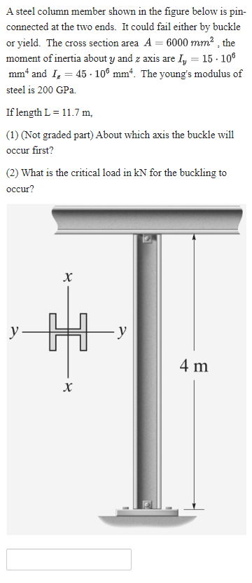 A steel column member shown in the figure below is pin-
connected at the two ends. It could fail either by buckle
or yield. The cross section area A = 6000 mm², the
moment of inertia about y and z axis are I₂ = 15.10⁰
mm and I₂ = 45 106 mm². The young's modulus of
steel is 200 GPa.
If length L = 11.7 m,
(1) (Not graded part) About which axis the buckle will
occur first?
(2) What is the critical load in kN for the buckling to
occur?
y
X
X
∙y
4 m