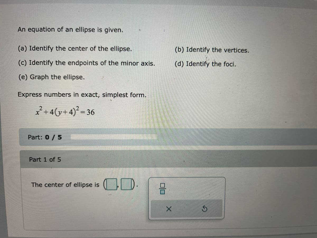 An equation of an ellipse is given.
(a) Identify the center of the ellipse.
(c) Identify the endpoints of the minor axis.
(e) Graph the ellipse.
Express numbers in exact, simplest form.
x²+4(y+4)² = 36
Part: 0 / 5
Part 1 of 5
The center of ellipse is
CO.
B
X
(b) Identify the vertices.
(d) Identify the foci.
S