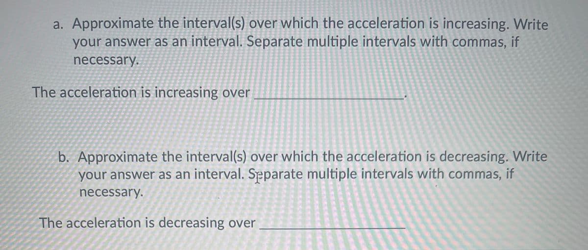 a. Approximate the interval(s) over which the acceleration is increasing. Write
your answer as an interval. Separate multiple intervals with commas, if
necessary.
The acceleration is increasing over
b. Approximate the interval(s) over which the acceleration is decreasing. Write
your answer as an interval. Separate multiple intervals with commas, if
necessary.
The acceleration is decreasing over
