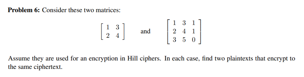 Problem 6: Consider these two matrices:
1 3 1
1 3
and
2 4 1
2 4
3 5 0
Assume they are used for an encryption in Hill ciphers. In each case, find two plaintexts that encrypt to
the same ciphertext.
