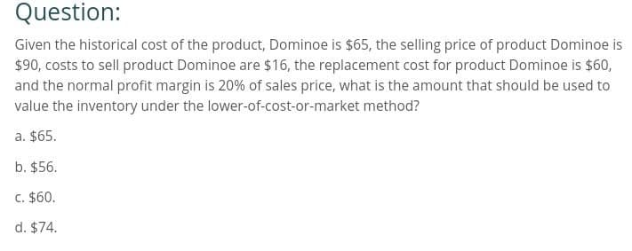 Question:
Given the historical cost of the product, Dominoe is $65, the selling price of product Dominoe is
$90, costs to sell product Dominoe are $16, the replacement cost for product Dominoe is $60,
and the normal profit margin is 20% of sales price, what is the amount that should be used to
value the inventory under the lower-of-cost-or-market method?
a. $65.
b. $56.
c. $60.
d. $74.