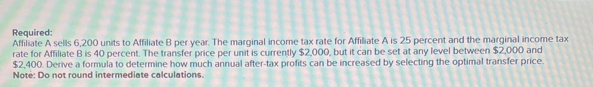 Required:
Affiliate A sells 6,200 units to Affiliate B per year. The marginal income tax rate for Affiliate A is 25 percent and the marginal income tax
rate for Affiliate B is 40 percent. The transfer price per unit is currently $2,000, but it can be set at any level between $2,000 and
$2,400. Derive a formula to determine how much annual after-tax profits can be increased by selecting the optimal transfer price.
Note: Do not round intermediate calculations.