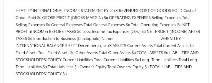 HEATLEY INTERNATIONAL INCOME STATEMENT FY 201X REVENUES COST OF GOODS SOLD Cost of
Goods Sold So GROSS PROFIT (GROSS MARGIN) So OPERATING EXPENSES Selling Expenses Total
Selling Expenses $0 General Expenses Total General Expenses $0 Total Operating Expenses $0 NET
PROFIT (INCOME) BEFORE TAXES $0 Less: Income Tax Expenses (25%) $0 NET PROFIT (INCOME) AFTER
TAXES $0 Introduction to Business (Carcioppolo) Name: .
WHEATLEY
INTERNATIONAL BALANCE SHEET December 31, 201X ASSETS Current Assets Total Current Assets $0
Fixed Assets Total Fixed Assets So Other Assets Total Other Assets $0 TOTAL ASSETS $0 LIABILITIES AND
STOCKHOLDERS' EQUITY Current Liabilities Total Current Liabilities $0 Long-Term Liabilities Total Long-
Term Liabilities $0 Total Liabilities $0 Owner's Equity Total Owners' Equity $0 TOTAL LIABILITIES AND
STOCKHOLDERS' EQUITY $o