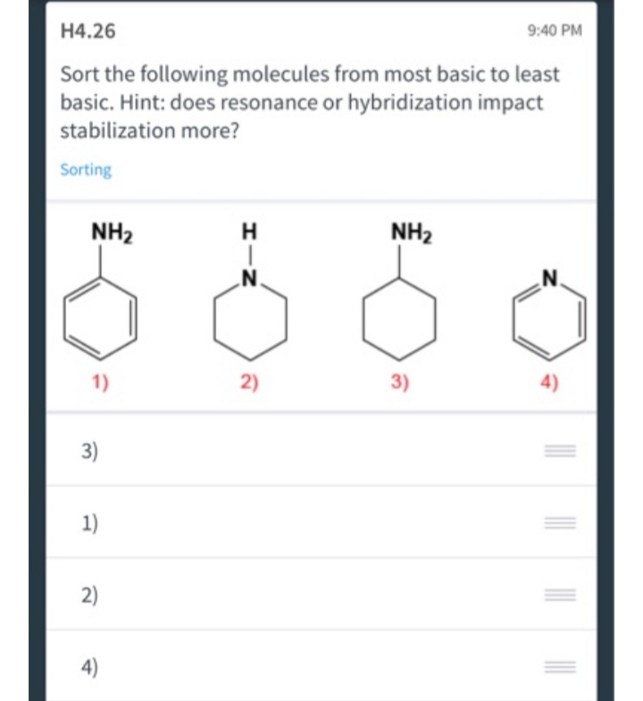 H4.26
9:40 PM
Sort the following molecules from most basic to least
basic. Hint: does resonance or hybridization impact
stabilization more?
Sorting
H
NH₂
N.
N.
3)
4)
NH₂
1)
3)
1)
2)
4)
2)