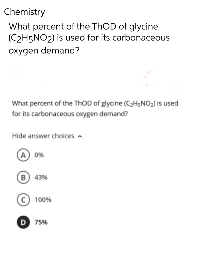Chemistry
What percent of the ThOD of glycine
(C2H5NO2) is used for its carbonaceous
oxygen demand?
What percent of the ThOD of glycine (C₂H5NO₂) is used
for its carbonaceous oxygen demand?
Hide answer choices
A 0%
(B) 43%
C 100%
D 75%