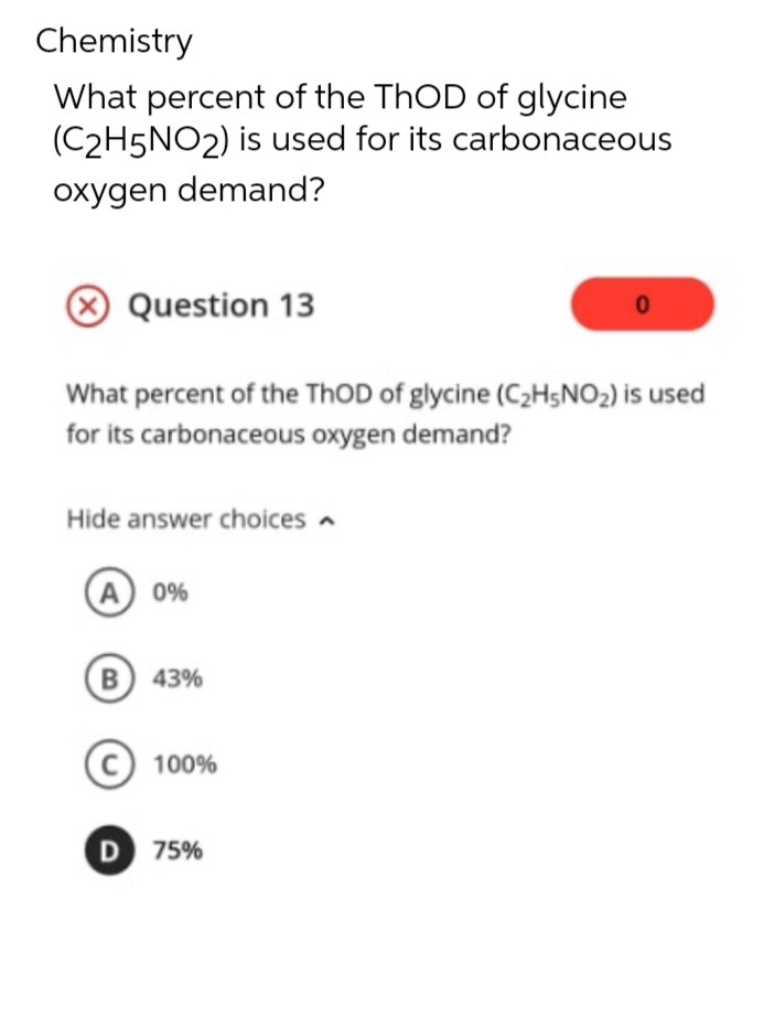 Chemistry
What percent of the ThOD of glycine
(C2H5NO2) is used for its carbonaceous
oxygen demand?
Question 13
What percent of the ThOD of glycine (C₂H5NO₂) is used
for its carbonaceous oxygen demand?
Hide answer choices
A 0%
(B) 43%
C) 100%
D 75%