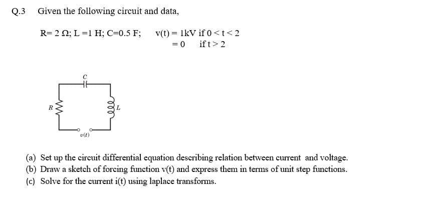 Q.3 Given the following circuit and data,
v(t) = IkV if 0<t<2
if t> 2
R= 2 0; L=1 H; C=0.5 F;
= 0
v(t)
(a) Set up the cireuit differential equation describing relation between current and voltage.
(b) Draw a sketch of forcing function v(t) and express them in terms of unit step functions.
(c) Solve for the current i(t) using laplace transforms.
ll
