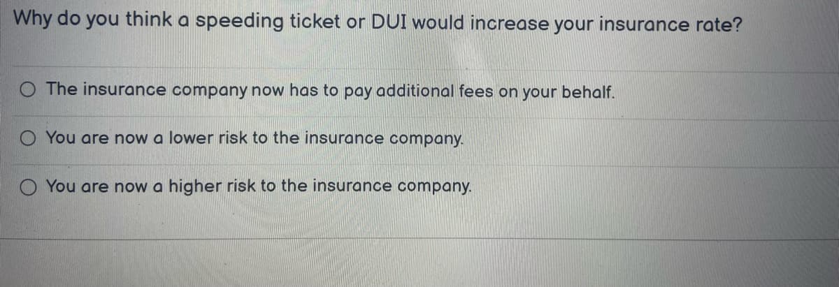 Why do you think a speeding ticket or DUI would increase your insurance rate?
The insurance company now has to pay additional fees on your behalf.
O You are now a lower risk to the insurance company.
You are now a higher risk to the insurance company.