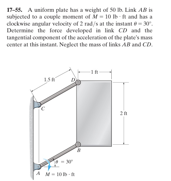 17-55. A uniform plate has a weight of 50 lb. Link AB is
subjected to a couple moment of M = 10 lb ft and has a
clockwise angular velocity of 2 rad/s at the instant 0 = 30°.
Determine the force developed in link CD and the
tangential component of the acceleration of the plate's mass
center at this instant. Neglect the mass of links AB and CD.
C
1.5 ft
D
= 30°
A M 10 lb·ft
=
B
1 ft
2 ft