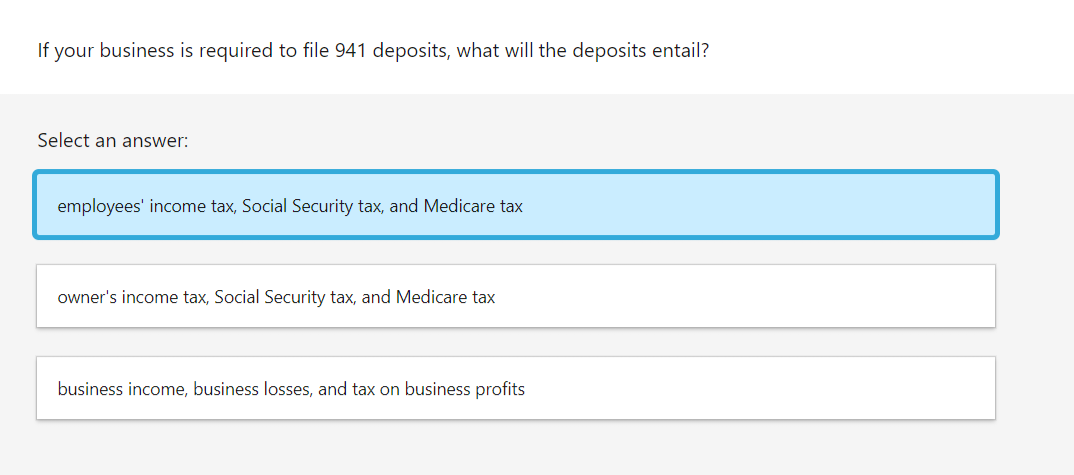 If your business is required to file 941 deposits, what will the deposits entail?
Select an answer:
employees' income tax, Social Security tax, and Medicare tax
owner's income tax, Social Security tax, and Medicare tax
business income, business losses, and tax on business profits