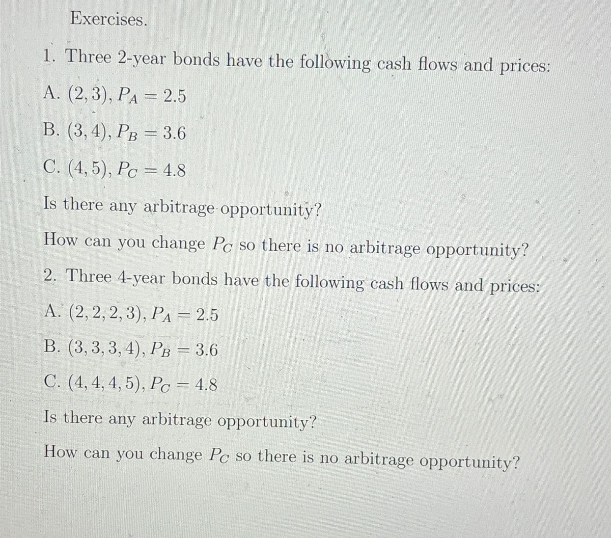 Exercises.
1. Three 2-year bonds have the following cash flows and prices:
A. (2,3), PA = 2.5
B. (3, 4), PB = 3.6
C. (4,5), Pc 4.8
Is there any arbitrage opportunity?
How can you change Pc so there is no arbitrage opportunity?
2. Three 4-year bonds have the following cash flows and prices:
A. (2, 2, 2, 3), PA = 2.5
B. (3, 3, 3, 4), PB = 3.6
C. (4, 4, 4, 5), Pc = 4.8
Is there any arbitrage opportunity?
How can you change Pc so there is no arbitrage opportunity?