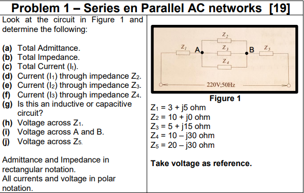 Problem 1 - Series en Parallel AC networks [19]
Look at the circuit in Figure 1 and
determine the following:
(a) Total Admittance.
(b) Total Impedance.
(c) Total Current (l:).
(d) Current (I1) through impedance Z2.
(e) Current (12) through impedance Z3.
(f) Current (I3) through impedance Z4.
(g) Is this an inductive or capacitive
circuit?
A.
B Zs
220V;50HZ
Figure 1
(h) Voltage across Z1.
(i) Voltage across A and B.
G) Voltage across Zs.
Z1 = 3 + j5 ohm
Z2 = 10 + jo ohm
Z3 = 5 + j15 ohm
Z4 = 10 – j30 ohm
Zs = 20 – j30 ohm
Admittance and Impedance in
rectangular notation.
All currents and voltage in polar
notation.
Take voltage as reference.

