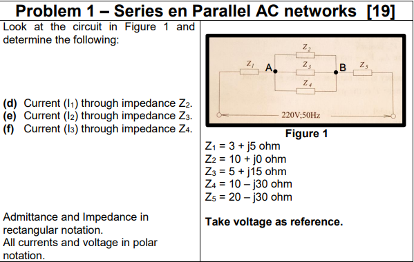 Problem 1- Series en Parallel AC networks [19]
Look at the circuit in Figure 1 and
determine the following:
A.
B Zs
(d) Current (I1) through impedance Z2.
(e) Current (12) through impedance Z3.
(f) Current (13) through impedance Z4.
220V;50HZ
Figure 1
Z1 = 3 + j5 ohm
Z2 = 10 + jo ohm
Z3 = 5 + j15 ohm
Z4 = 10 – j30 ohm
Zs = 20 – j30 ohm
Admittance and Impedance in
rectangular notation.
All currents and voltage in polar
Take voltage as reference.
notation.
