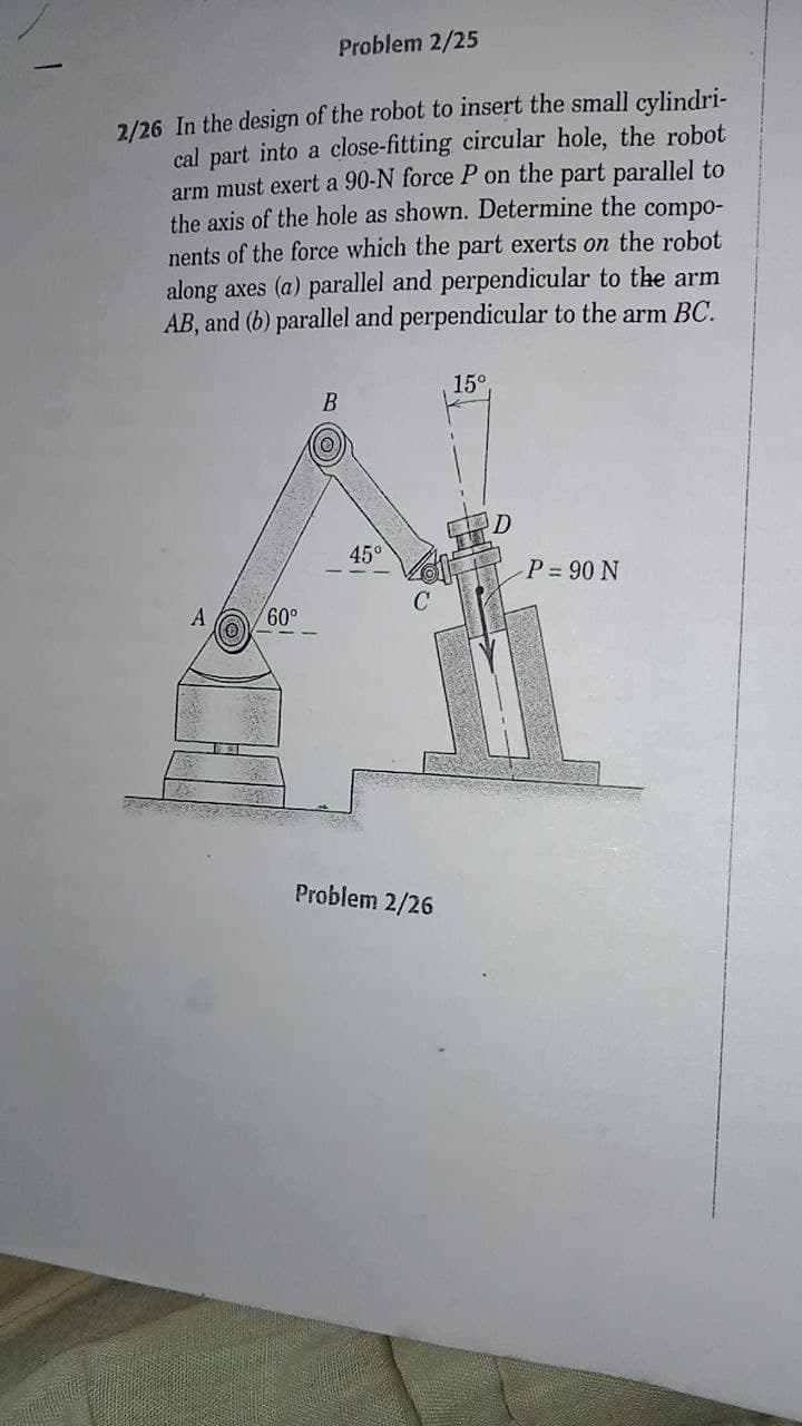 Problem 2/25
2/26 In the design of the robot to insert the small cylindri-
cal part into a close-fitting circular hole, the robot
arm must exert a 90-N force P on the part parallel to
the axis of the hole as shown. Determine the compo-
nents of the force which the part exerts on the robot
along axes (a) parallel and perpendicular to the arm
AB, and (b) parallel and perpendicular to the arm BC.
15°
B
45°
P = 90 N
A
Problem 2/26
