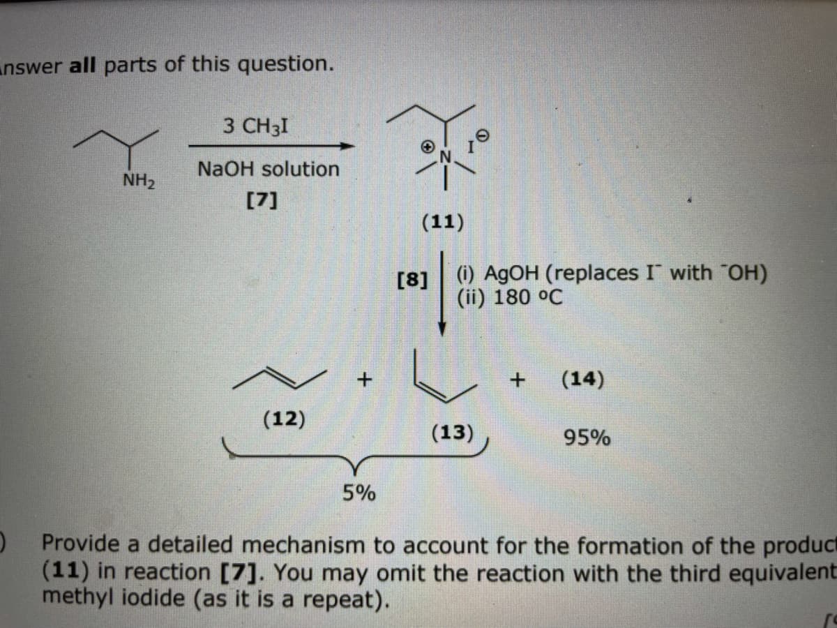 nswer all parts of this question.
3 CH3I
NaOH solution
NH2
[7]
(11)
(i) AGOH (replaces I with "OH)
(ii) 180 °C
[8]
(14)
(12)
(13)
95%
5%
Provide a detailed mechanism to account for the formation of the product
(11) in reaction [7]. You may omit the reaction with the third equivalent
methyl iodide (as it is a repeat).
