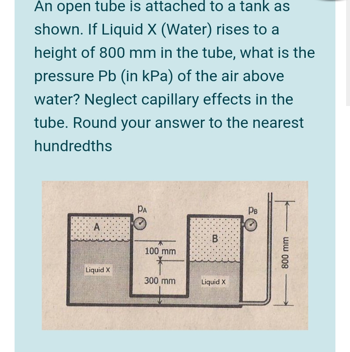 An open tube is attached to a tank as
shown. If Liquid X (Water) rises to a
height of 800 mm in the tube, what is the
pressure Pb (in kPa) of the air above
water? Neglect capillary effects in the
tube. Round your answer to the nearest
hundredths
PA
PB
A.
100 mm
Liquid X
300 mm
Liquid X
ww 008
