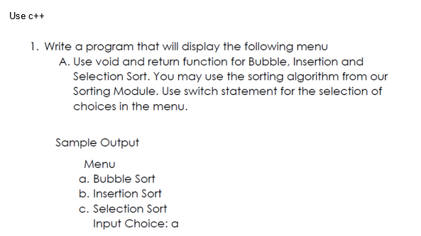 Use c++
1. Write a program that will display the following menu
A. Use void and return function for Bubble, Insertion and
Selection Sort. You may use the sorting algorithm from our
Sorting Module. Use switch statement for the selection of
choices in the menu.
Sample Output
Menu
a. Bubble Sort
b. Insertion Sort
c. Selection Sort
Input Choice: a