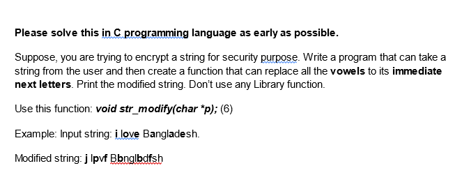Please solve this in C programming language as early as possible.
Suppose, you are trying to encrypt a string for security purpose. Write a program that can take a
string from the user and then create a function that can replace all the vowels to its immediate
next letters. Print the modified string. Don't use any Library function.
Use this function: void str_modify(char *p); (6)
Example: Input string: i love Bangladesh.
Modified string: j lpvf Bbnglbdfsh