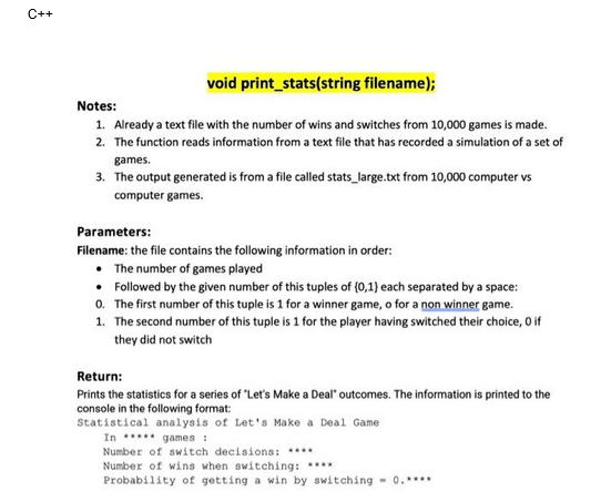 C++
void print_stats(string filename);
Notes:
1. Already a text file with the number of wins and switches from 10,000 games is made.
2. The function reads information from a text file that has recorded a simulation of a set of
games.
3. The output generated is from a file called stats_large.txt from 10,000 computer vs
computer games.
Parameters:
Filename: the file contains the following information in order:
• The number of games played
• Followed by the given number of this tuples of (0,1) each separated by a space:
0. The first number of this tuple is 1 for a winner game, o for a non winner game.
1. The second number of this tuple is 1 for the player having switched their choice, 0 if
they did not switch
Return:
Prints the statistics for a series of "Let's Make a Deal" outcomes. The information is printed to the
console in the following format:
Statistical analysis of Let's Make a Deal Game
In ***** games :
Number of switch decisions: ****
Number of wins when switching: ****
Probability of getting a win by switching = 0.****