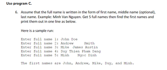 Use program C.
6. Assume that the full name is written in the form of first name, middle name (optional),
last name. Example: Minh Van Nguyen. Get 5 full names then find the first names and
print them out in one line as below.
Here is a sample run:
Enter full name 1: John Doe
Enter full name 2: Andrew
Smith
Enter full name 3: Mike James Austin
Enter full name 4: Duy Thien Pham Dang
Enter full name 5: Minh
Ngọc Dinh
The first names are John, Andrew, Mike, Duy, and Minh.