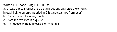 Write a C++ code using C++ STL to
a. Create 2 lists first list of size 3 and second with size 2 elements
in each list. (elements inserted in 2 list are scanned from user)
b. Reverse each list using stack.
c. Store the two lists in a queue
d. Print queue without deleting elements in it
