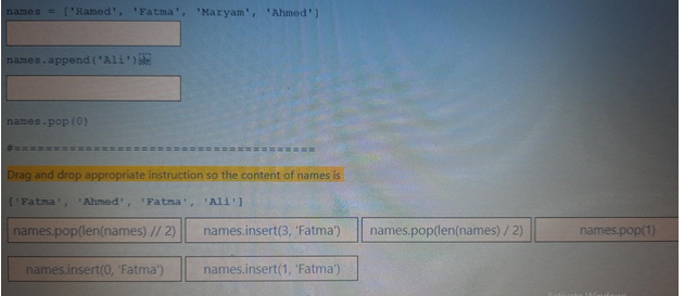 names = ['Hamed', 'Fatma' 'Maryam', 'Ahmed']
names.append('Ali')
names.pop (0)
Drag and drop appropriate instruction so the content of names is
['Fatma', 'Ahmed', 'Fatma', 'Ali']
names.pop(len(names) // 2)
names.insert(0, 'Fatma')
names.insert(3, 'Fatma')
names.insert(1, 'Fatma')
names.pop(len(names)/2)
names.pop(1)