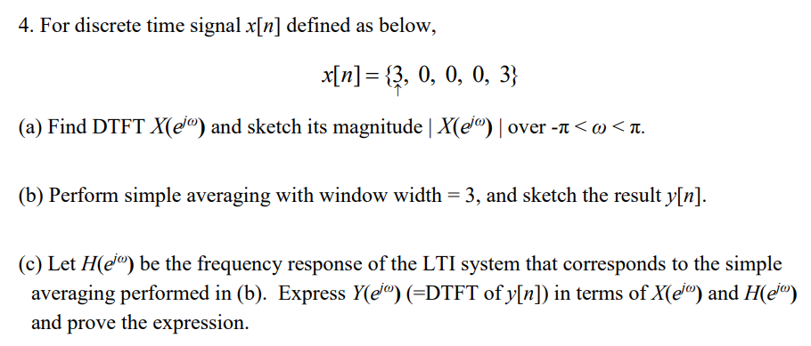 4. For discrete time signal x[n] defined as below,
x[n]= {3, 0, 0, 0, 3}
(a) Find DTFT X(e®) and sketch its magnitude | X(e®) | over -t < @ < t.
(b) Perform simple averaging with window width = 3, and sketch the result y[n].
(c) Let H(e") be the frequency response of the LTI system that corresponds to the simple
averaging performed in (b). Express Y(ej®) (=DTFT of y[n]) in terms of X(e") and H(e")
and prove the expression.
