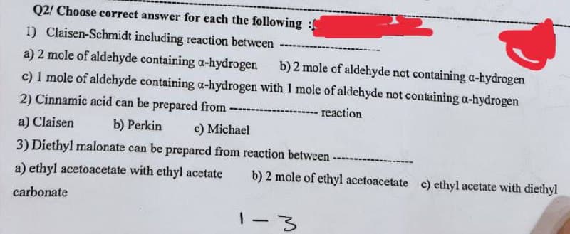 Q2/ Choose correct answer for each the following:
1) Claisen-Schmidt including reaction between
a) 2 mole of aldehyde containing a-hydrogen b) 2 mole of aldehyde not containing a-hydrogen
c) 1 mole of aldehyde containing a-hydrogen with 1 mole of aldehyde not containing a-hydrogen
2) Cinnamic acid can be prepared from
-----
reaction
a) Claisen
b) Perkin
c) Michael
3) Diethyl malonate can be prepared from reaction between
a) ethyl acetoacetate with ethyl acetate b) 2 mole of ethyl acetoacetate c) ethyl acetate with diethyl
carbonate
1-3