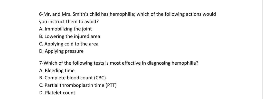 6-Mr. and Mrs. Smith's child has hemophilia; which of the following actions would
you instruct them to avoid?
A. Immobilizing the joint
B. Lowering the injured area
C. Applying cold to the area
D. Applying pressure
7-Which of the following tests is most effective in diagnosing hemophilia?
A. Bleeding time
B. Complete blood count (CBC)
C. Partial thromboplastin time (PTT)
D. Platelet count