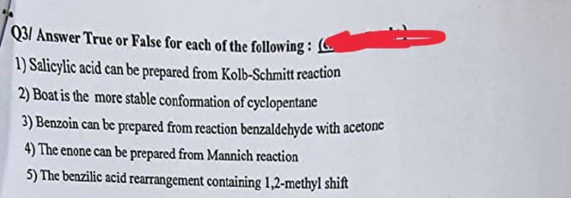 Q3/ Answer True or False for each of the following: (
1) Salicylic acid can be prepared from Kolb-Schmitt reaction
2) Boat is the more stable conformation of cyclopentane
3) Benzoin can be prepared from reaction benzaldehyde with acetone
4) The enone can be prepared from Mannich reaction
5) The benzilic acid rearrangement containing 1,2-methyl shift