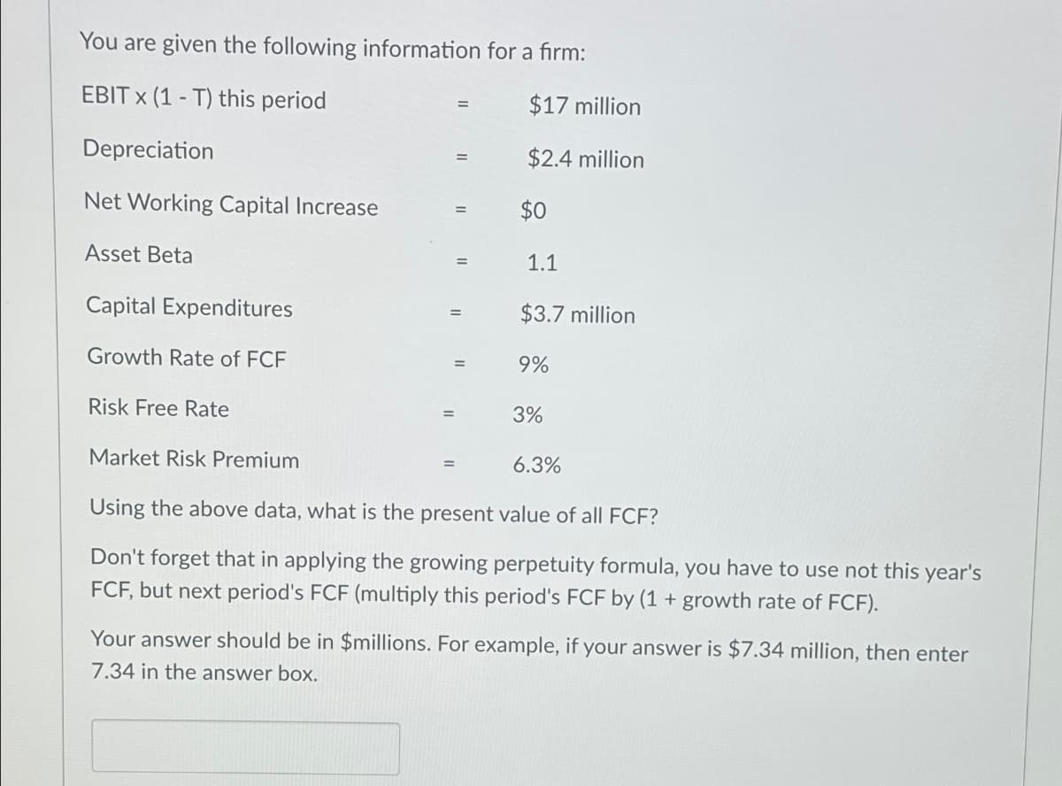 You are given the following information for a firm:
EBIT x (1-T) this period
Depreciation
Net Working Capital Increase
Asset Beta
Capital Expenditures
Growth Rate of FCF
Risk Free Rate
=
=
$17 million
$2.4 million
$0
1.1
$3.7 million
9%
3%
Market Risk Premium
Using the above data, what is the present value of all FCF?
Don't forget that in applying the growing perpetuity formula, you have to use not this year's
FCF, but next period's FCF (multiply this period's FCF by (1 + growth rate of FCF).
6.3%
Your answer should be in $millions. For example, if your answer is $7.34 million, then enter
7.34 in the answer box.