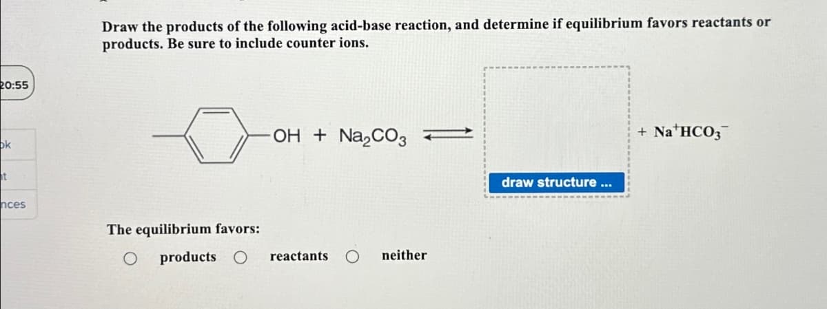 20:55
ok
ht
nces
Draw the products of the following acid-base reaction, and determine if equilibrium favors reactants or
products. Be sure to include counter ions.
The equilibrium favors:
-OH + Na₂CO3
products O reactants
neither
draw structure ...
+ NaHCO3