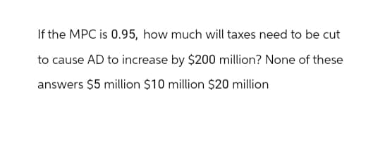 If the MPC is 0.95, how much will taxes need to be cut
to cause AD to increase by $200 million? None of these
answers $5 million $10 million $20 million