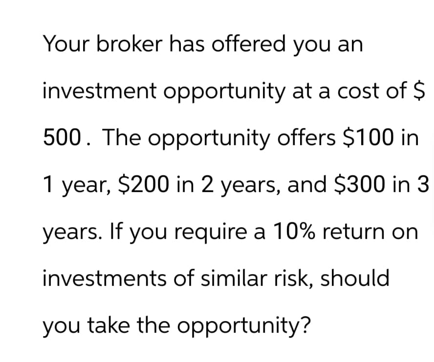 Your broker has offered you an
investment opportunity at a cost of $
500. The opportunity offers $100 in
1 year, $200 in 2 years, and $300 in 3
years. If you require a 10% return on
investments of similar risk, should
you take the opportunity?