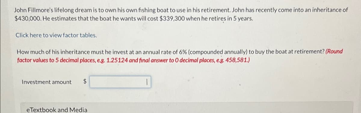 John Fillmore's lifelong dream is to own his own fishing boat to use in his retirement. John has recently come into an inheritance of
$430,000. He estimates that the boat he wants will cost $339,300 when he retires in 5 years.
Click here to view factor tables.
How much of his inheritance must he invest at an annual rate of 6% (compounded annually) to buy the boat at retirement? (Round
factor values to 5 decimal places, e.g. 1.25124 and final answer to 0 decimal places, e.g. 458,581.)
Investment amount $
eTextbook and Media