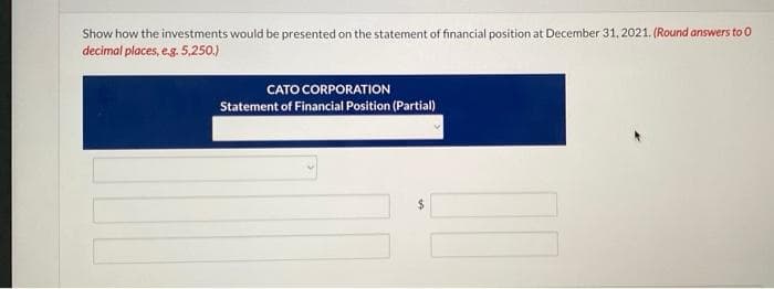 Show how the investments would be presented on the statement of financial position at December 31, 2021. (Round answers to 0
decimal places, e.g. 5,250.)
CATO CORPORATION
Statement of Financial Position (Partial)
$