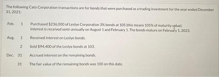 The following Cato Corporation transactions are for bonds that were purchased as a trading investment for the year ended December
31, 2021:
Feb. 1 Purchased $236,000 of Leslye Corporation 3% bonds at 105 (this means 105% of maturity value).
Interest is received semi-annually on August 1 and February 1. The bonds mature on February 1, 2023.
Received interest on Leslye bonds.
Sold $94,400 of the Leslye bonds at 103.
Accrued interest on the remaining bonds.
The fair value of the remaining bonds was 100 on this date.
Aug. 1
2
Dec. 31
31