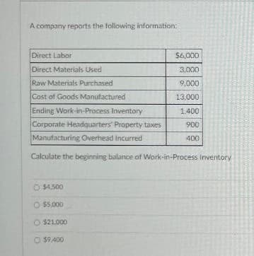 A company reports the following information:
Direct Labor
Direct Materials Used
Raw Materials Purchased
Cost of Goods Manufactured
Ending Work-in-Process Inventory
Corporate Headquarters' Property taxes
Manufacturing Overhead Incurred
Calculate the beginning balance of Work-in-Process Inventory
O $4,500
O $5,000
O $21.000
59.400
$6,000
3.000
9,000
13,000
1.400
900
400