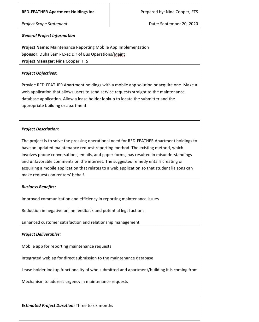 RED-FEATHER Apartment Holdings Inc.
Project Scope Statement
General Project Information
Project Name: Maintenance Reporting Mobile App Implementation
Sponsor: Duha Sami- Exec Dir of Bus Operations/Maint
Project Manager: Nina Cooper, FTS
Project Objectives:
Project Description:
Provide RED-FEATHER Apartment holdings with a mobile app solution or acquire one. Make a
web application that allows users to send service requests straight to the maintenance
database application. Allow a lease holder lookup to locate the submitter and the
appropriate building or apartment.
Prepared by: Nina Cooper, FTS
Business Benefits:
The project is to solve the pressing operational need for RED-FEATHER Apartment holdings to
have an updated maintenance request reporting method. The existing method, which
involves phone conversations, emails, and paper forms, has resulted in misunderstandings
and unfavorable comments on the internet. The suggested remedy entails creating or
acquiring a mobile application that relates to a web application so that student liaisons can
make requests on renters' behalf.
Date: September 20, 2020
Improved communication and efficiency in reporting maintenance issues
Reduction in negative online feedback and potential legal actions
Enhanced customer satisfaction and relationship management
Project Deliverables:
Estimated Project Duration: Three to six months
Mobile app for reporting maintenance requests
Integrated web ap for direct submission to the maintenance database
Lease holder lookup functionality of who submitted and apartment/building it is coming from
Mechanism to address urgency in maintenance requests