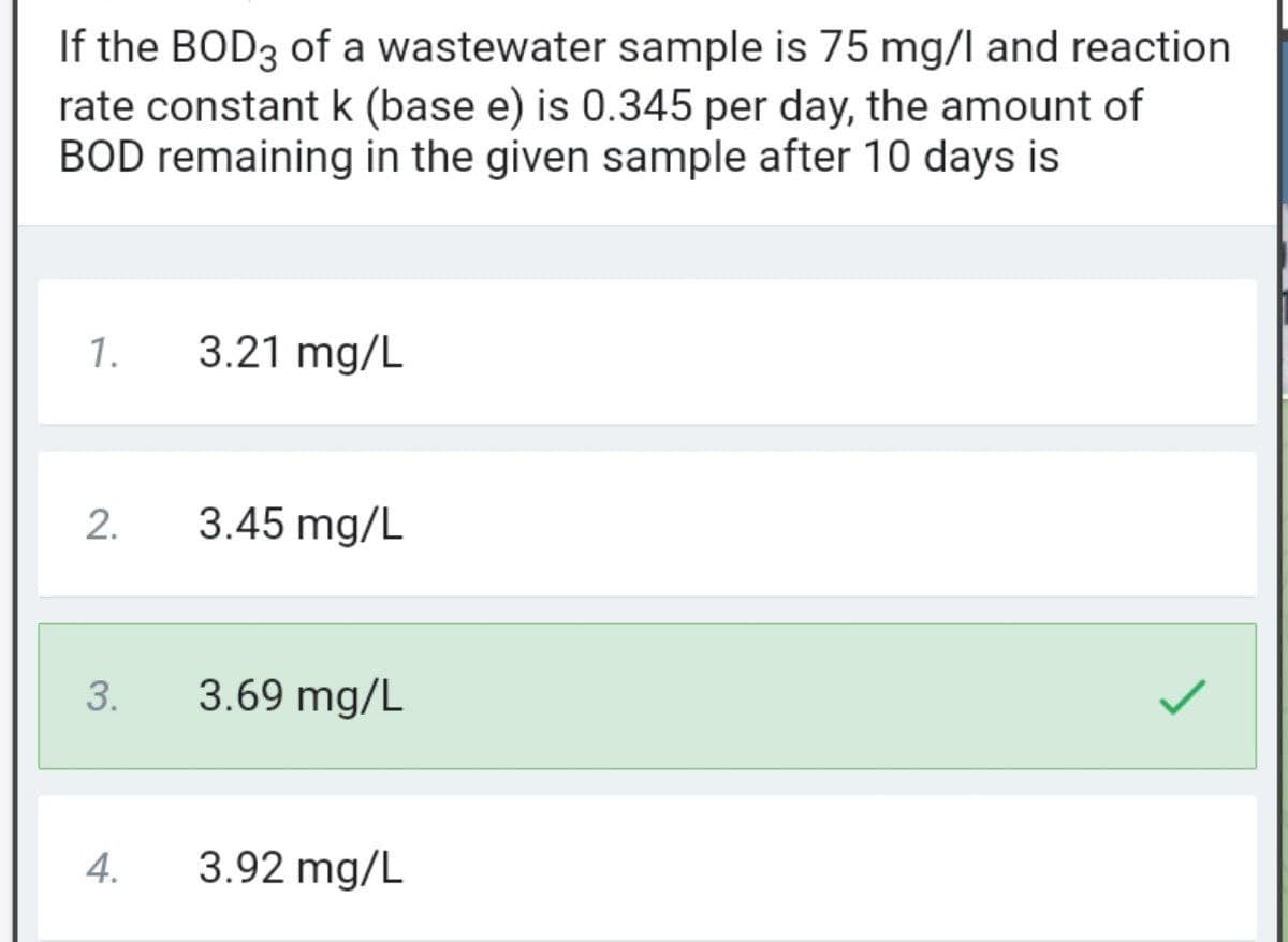 If the BOD3 of a wastewater sample is 75 mg/l and reaction
rate constant k (base e) is 0.345 per day, the amount of
BOD remaining in the given sample after 10 days is
1.
3.21 mg/L
2.
3.45 mg/L
3.
3.69 mg/L
4.
3.92 mg/L
