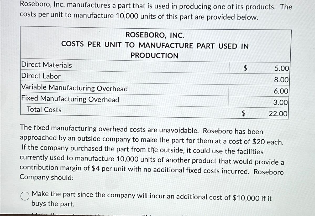 Roseboro, Inc. manufactures a part that is used in producing one of its products. The
costs per unit to manufacture 10,000 units of this part are provided below.
ROSEBORO, INC.
COSTS PER UNIT TO MANUFACTURE PART USED IN
Direct Materials
Direct Labor
Variable Manufacturing Overhead
Fixed Manufacturing Overhead
Total Costs
PRODUCTION
$
5.00
8.00
6.00
3.00
$
22.00
The fixed manufacturing overhead costs are unavoidable. Roseboro has been
approached by an outside company to make the part for them at a cost of $20 each.
If the company purchased the part from the outside, it could use the facilities
currently used to manufacture 10,000 units of another product that would provide a
contribution margin of $4 per unit with no additional fixed costs incurred. Roseboro
Company should:
Make the part since the company will incur an additional cost of $10,000 if it
buys the part.