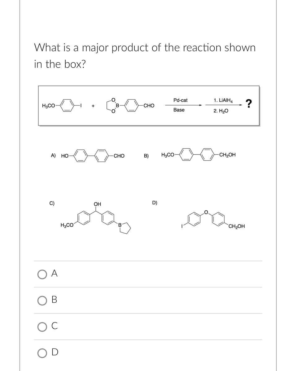 What is a major product of the reaction shown
in the box?
moo .
Pd-cat
1. LIAIH4
?
H3CO-
В
CHO
Base
2. HО
А) НО
CHO
B)
H3CO
-CH2OH
C)
OH
D)
H3CO
CH2OH
A
OD
