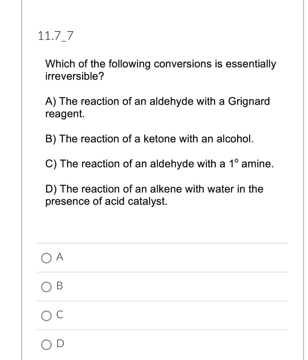 11.7_7
Which of the following conversions is essentially
irreversible?
A) The reaction of an aldehyde with a Grignard
reagent.
B) The reaction of a ketone with an alcohol.
C) The reaction of an aldehyde with a 1° amine.
D) The reaction of an alkene with water in the
presence of acid catalyst.
A
