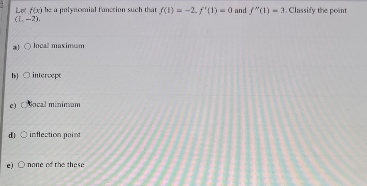 Let f(x) be a polynomial function such that f(1) = -2, f'(1) = 0 and f"(1) = 3. Classify the point
(1, –2).
%3D
%3D
%3D
a) O local maximum
b) O intercept
c) Ciocal minimum
d) O inflection point
e) O none of the these
