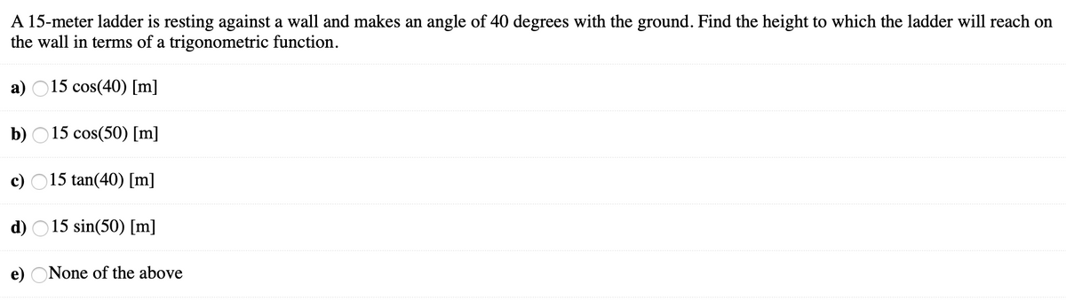 A 15-meter ladder is resting against a wall and makes an angle of 40 degrees with the ground. Find the height to which the ladder will reach on
the wall in terms of a trigonometric function.
a) O15 cos(40) [m]
b) O15 cos(50) [m]
c) O15 tan(40) [m]
d) O15 sin(50) [m]
e) ONone of the above

